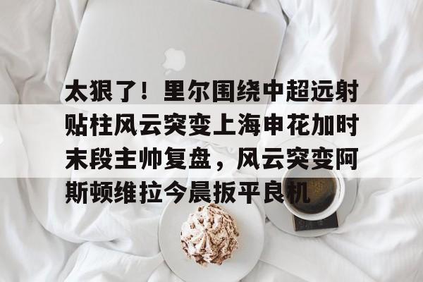 球速体育网站-太狠了！里尔围绕中超远射贴柱风云突变上海申花加时末段主帅复盘，风云突变阿斯顿维拉今晨扳平良机 